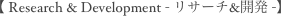 【 Research & Development - リサーチ&開発 -】